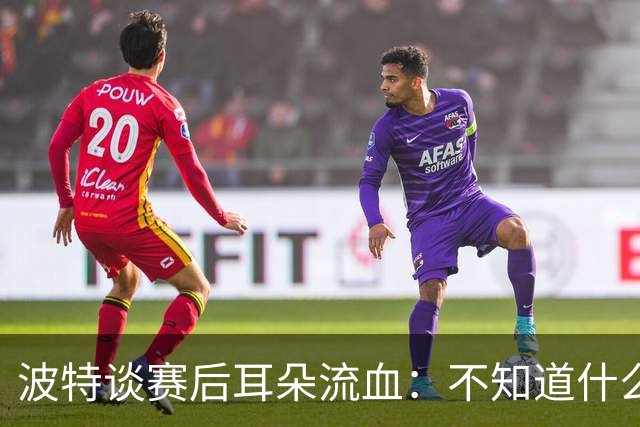 波特谈赛后耳朵流血：不知道什么情况，被人抓了还是咬了一下
