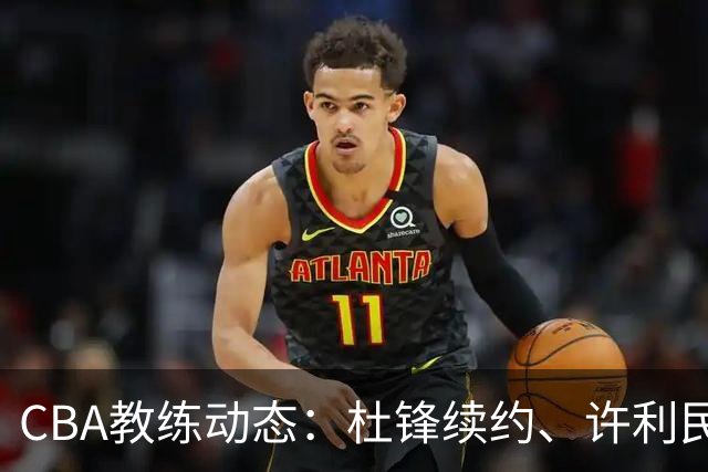 CBA教练动态：杜锋续约、许利民退出、杨鸣受限、李春江传言不实